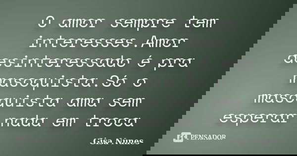 O amor sempre tem interesses.Amor desinteressado é pra masoquista.Só o masoquista ama sem esperar nada em troca... Frase de Gisa Nunes.