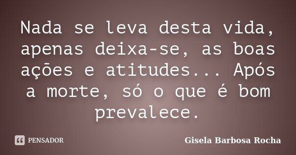 Nada se leva desta vida, apenas deixa-se, as boas ações e atitudes... Após a morte, só o que é bom prevalece.... Frase de Gisela Barbosa Rocha.