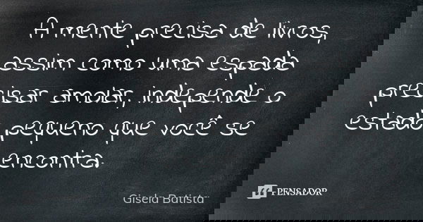 A mente precisa de livros, assim como uma espada precisar amolar, independe o estado pequeno que você se encontra.... Frase de Gisela Batista.