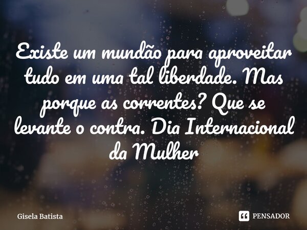 Existe um mundão para aproveitar tudo em uma tal liberdade. Mas porque as correntes? Que se levante o contra. Dia Internacional da Mulher... Frase de Gisela Batista.