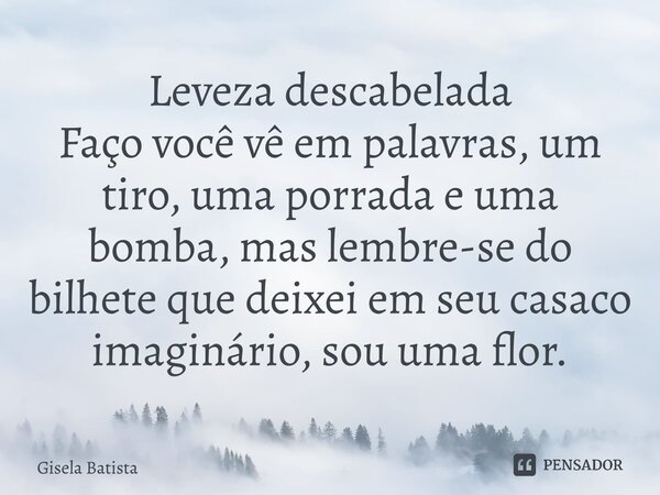 Leveza descabelada Faço você vê em palavras, um tiro, uma porrada e uma bomba, mas lembre-se do bilhete que deixei em seu casaco imaginário, sou uma flor.... Frase de Gisela Batista.