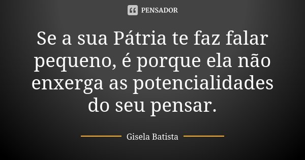 Se a sua Pátria te faz falar pequeno, é porque ela não enxerga as potencialidades do seu pensar.... Frase de Gisela Batista.