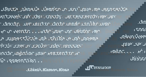 Desta janela lembro o sol que me espreita através do teu rosto, acrescento-me ao teu texto, um outro tato onde colho uma rosa e o vento....até que os dedos me d... Frase de Gisela Ramos Rosa..