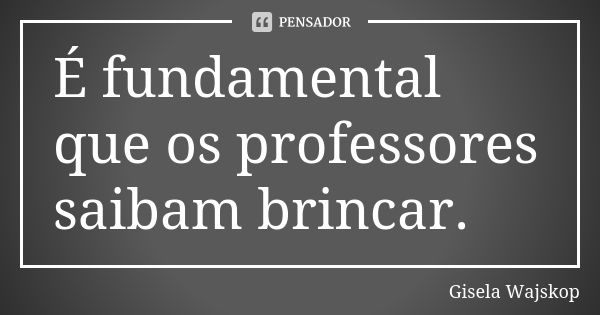 É fundamental que os professores saibam brincar.... Frase de Gisela Wajskop.