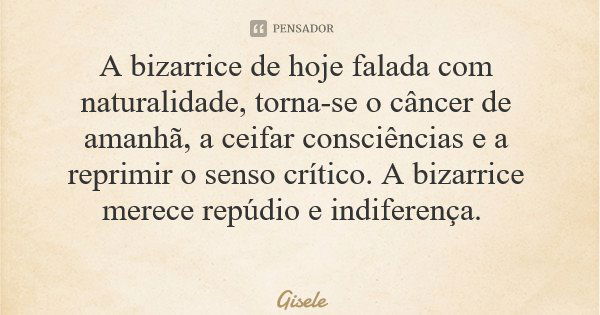 A bizarrice de hoje falada com naturalidade, torna-se o câncer de amanhã, a ceifar consciências e a reprimir o senso crítico. A bizarrice merece repúdio e indif... Frase de Gisele.