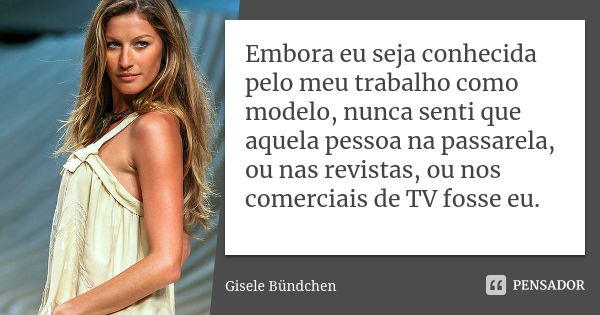 Embora eu seja conhecida pelo meu trabalho como modelo, nunca senti que aquela pessoa na passarela, ou nas revistas, ou nos comerciais de TV fosse eu.... Frase de Gisele Bündchen.