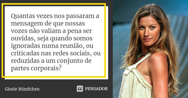 Quantas vezes nos passaram a mensagem de que nossas vozes não valiam a pena ser ouvidas, seja quando somos ignoradas numa reunião, ou criticadas nas redes socia... Frase de Gisele Bündchen.