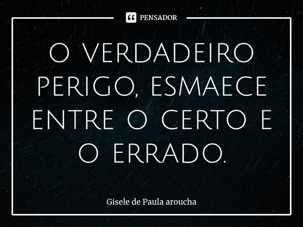 ⁠o verdadeiro perigo, esmaece entre o certo e o errado.... Frase de Gisele de Paula Aroucha.