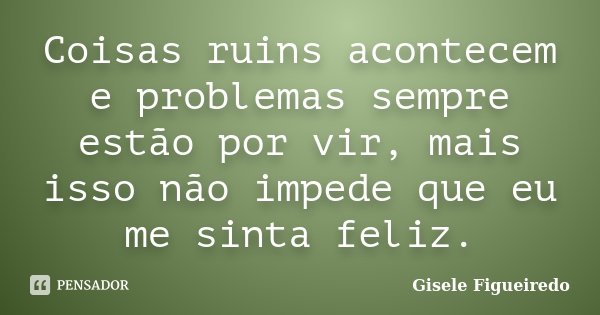 Coisas ruins acontecem e problemas sempre estão por vir, mais isso não impede que eu me sinta feliz.... Frase de Gisele Figueiredo.