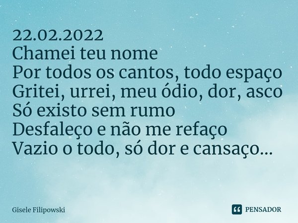 22.02.2022
Chamei teu nome
Por todos os cantos, todo espaço
Gritei, urrei, meu ódio, dor, asco
Só existo sem rumo
Desfaleço e não me refaço
Vazio o todo, só dor... Frase de Gisele Filipowski.