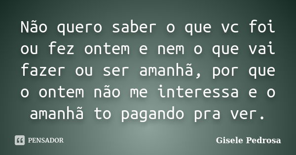 Não quero saber o que vc foi ou fez ontem e nem o que vai fazer ou ser amanhã, por que o ontem não me interessa e o amanhã to pagando pra ver.... Frase de Gisele Pedrosa.