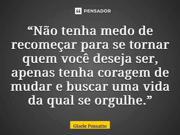 ⁠“Não tenha medo de recomeçar para se tornar quem você deseja ser, apenas tenha coragem de mudar e buscar uma vida da qual se orgulhe.”... Frase de Gisele Possatto.