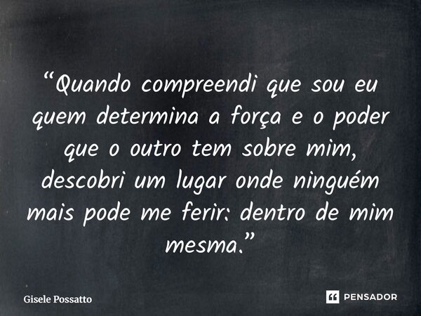 ⁠“Quando compreendi que sou eu quem determina a força e o poder que o outro tem sobre mim, descobri um lugar onde ninguém mais pode me ferir: dentro de mim mesm... Frase de Gisele Possatto.