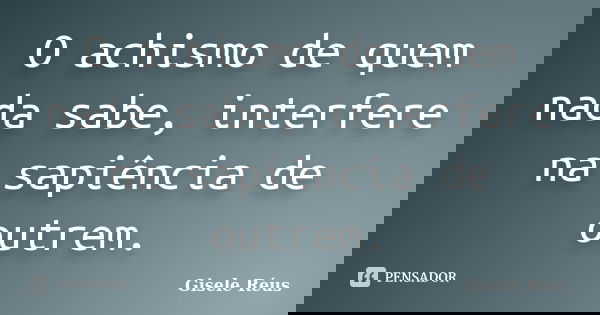 O achismo de quem nada sabe, interfere na sapiência de outrem.... Frase de Gisele Réus.