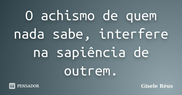 O achismo de quem nada sabe, interfere na sapiência de outrem.... Frase de Gisele Réus.