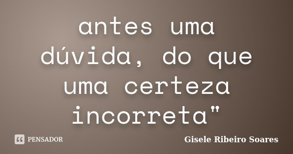 antes uma dúvida, do que uma certeza incorreta"... Frase de Gisele Ribeiro Soares.