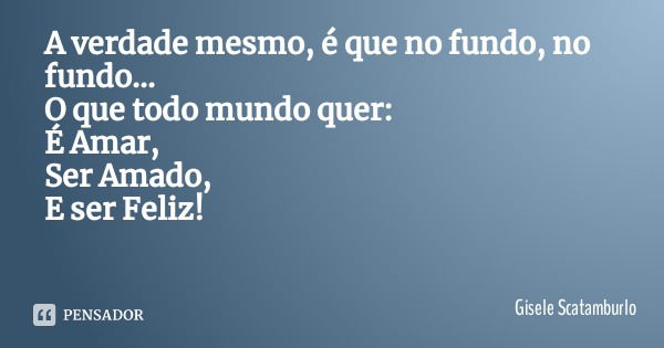 A verdade mesmo, é que no fundo, no fundo...
O que todo mundo quer:
É Amar,
Ser Amado,
E ser Feliz!... Frase de Gisele Scatamburlo.