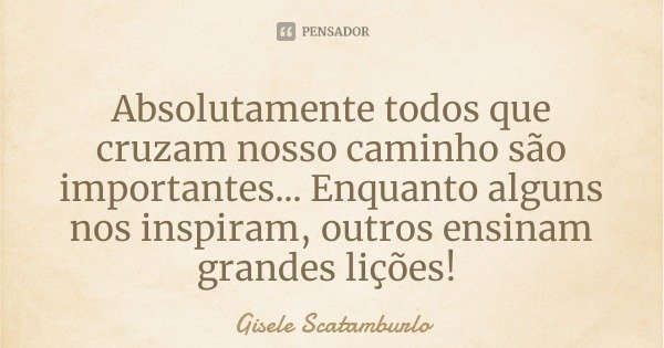 Absolutamente todos que cruzam nosso caminho são importantes... Enquanto alguns nos inspiram, outros ensinam grandes lições!... Frase de Gisele Scatamburlo.