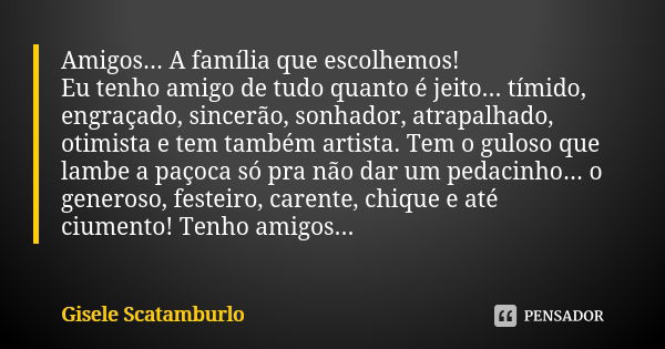 Amigos... A família que escolhemos!
Eu tenho amigo de tudo quanto é jeito... tímido, engraçado, sincerão, sonhador, atrapalhado, otimista e tem também artista. ... Frase de Gisele Scatamburlo.