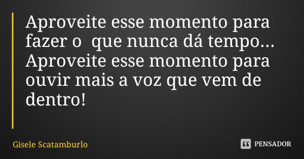 Aproveite esse momento para fazer o que nunca dá tempo... Aproveite esse momento para ouvir mais a voz que vem de dentro!... Frase de Gisele Scatamburlo.