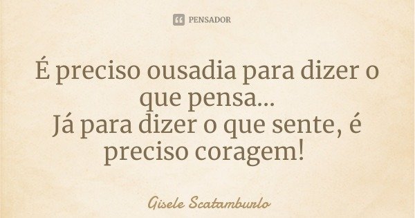 É preciso ousadia para dizer o que pensa...
Já para dizer o que sente, é preciso coragem!... Frase de Gisele Scatamburlo.