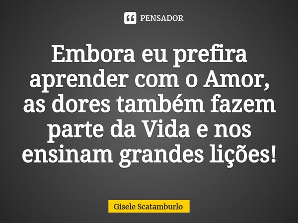 ⁠Embora eu prefira aprender com o Amor, as dores também fazem parte da Vida e nos ensinam grandes lições!... Frase de Gisele Scatamburlo.