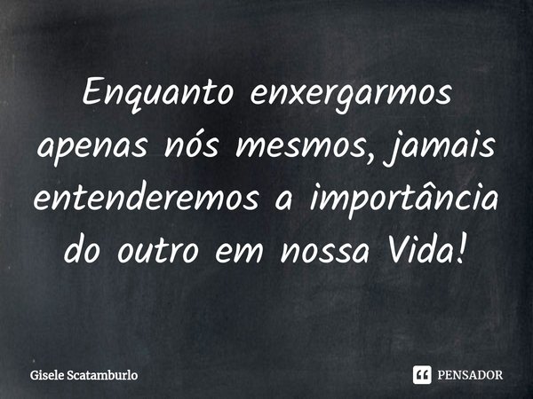 ⁠Enquanto enxergarmos apenas nós mesmos, jamais entenderemos a importância do outro em nossa Vida!... Frase de Gisele Scatamburlo.