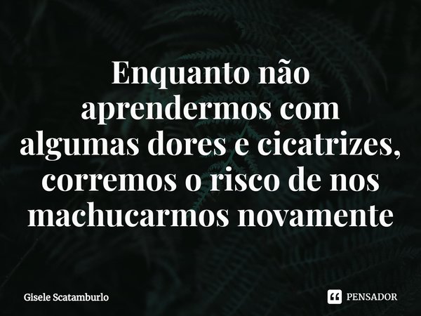 ⁠Enquanto não aprendermos com algumas dores e cicatrizes, corremos o risco de nos machucarmos novamente... Frase de Gisele Scatamburlo.