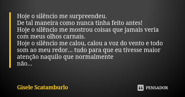 Hoje o silêncio me surpreendeu.
De tal maneira como nunca tinha feito antes!
Hoje o silêncio me mostrou coisas que jamais veria com meus olhos carnais.
Hoje o s... Frase de Gisele Scatamburlo.