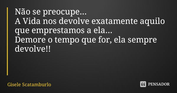 Não se preocupe...
A Vida nos devolve exatamente aquilo que emprestamos a ela... Demore o tempo que for, ela sempre devolve!!... Frase de Gisele Scatamburlo.