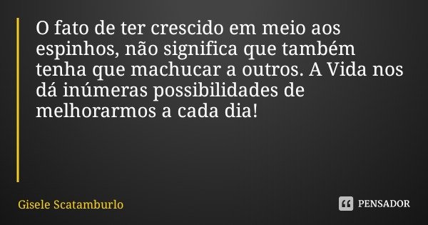 O fato de ter crescido em meio aos espinhos, não significa que também tenha que machucar a outros. A Vida nos dá inúmeras possibilidades de melhorarmos a cada d... Frase de Gisele Scatamburlo.