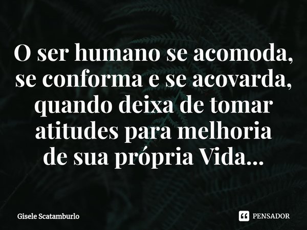 ⁠O ser humano se acomoda, se conforma e se acovarda, quando deixa de tomar atitudes para melhoria
de sua própria Vida...... Frase de Gisele Scatamburlo.