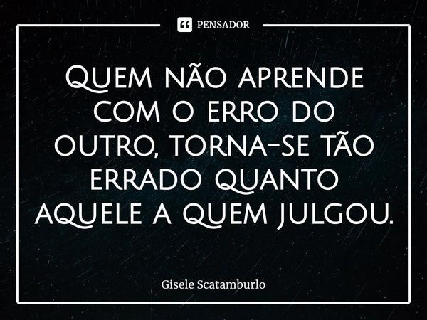 ⁠Quem não aprende com o erro do outro, torna-se tão errado quanto aquele a quem julgou.... Frase de Gisele Scatamburlo.