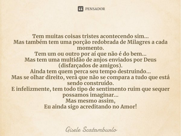 ⁠Tem muitas coisas tristes acontecendo sim...
Mas também tem uma porção redobrada de Milagres a cada momento.
Tem um ou outro por aí que não é do bem...
Mas tem... Frase de Gisele Scatamburlo.