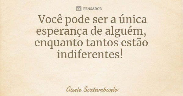 Você pode ser a única esperança de alguém, enquanto tantos estão indiferentes!... Frase de Gisele Scatamburlo.