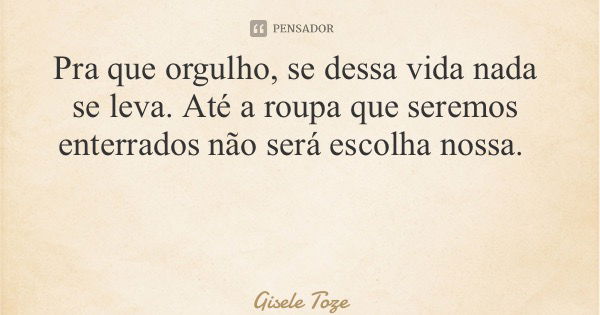 Pra que orgulho, se dessa vida nada se leva. Até a roupa que seremos enterrados não será escolha nossa.... Frase de Gisele Toze.