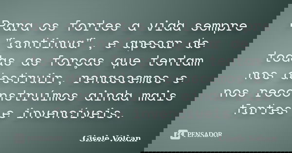 Para os fortes a vida sempre "continua", e apesar de todas as forças que tentam nos destruir, renascemos e nos reconstruímos ainda mais fortes e inven... Frase de Gisele Volcan.