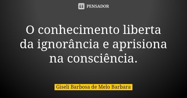 O conhecimento liberta da ignorância e aprisiona na consciência.... Frase de Giseli Barbosa de Melo Barbara.