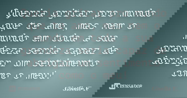 Queria gritar pro mundo que te amo, mas nem o mundo em toda a sua grandeza seria capaz de abrigar um sentimento como o meu!... Frase de Giselle F..