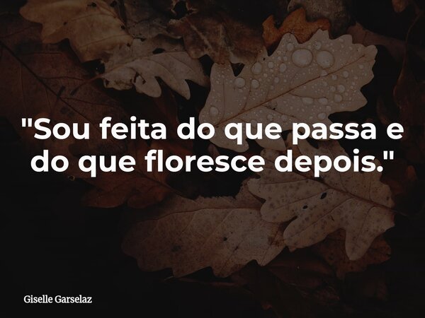 ⁠"Sou feita do que passa e do que floresce depois."... Frase de Giselle Garselaz.