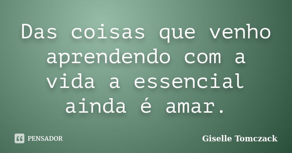 Das coisas que venho aprendendo com a vida a essencial ainda é amar.... Frase de Giselle Tomczack.