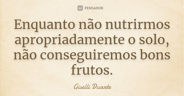 Enquanto não nutrirmos apropriadamente o solo, não conseguiremos bons frutos.... Frase de Giselli Duarte.