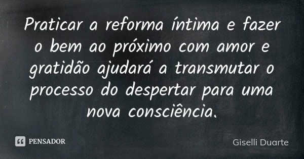 Praticar a reforma íntima e fazer o bem ao próximo com amor e gratidão ajudará a transmutar o processo do despertar para uma nova consciência.... Frase de Giselli Duarte.