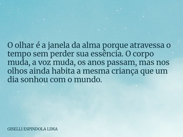 O olhar é a janela da alma porque atravessa o tempo sem perder sua essência. O corpo muda, a voz muda, os anos passam, mas nos olhos ainda habita a mesma crianç... Frase de GISELLI ESPINDOLA LIMA.