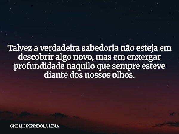 Talvez a verdadeira sabedoria não esteja em descobrir algo novo, mas em enxergar profundidade naquilo que sempre esteve diante dos nossos olhos.... Frase de GISELLI ESPINDOLA LIMA.