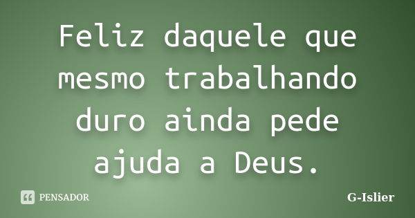 Feliz daquele que mesmo trabalhando duro ainda pede ajuda a Deus.... Frase de G-Islier.