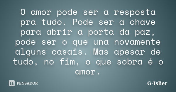 O amor pode ser a resposta pra tudo. Pode ser a chave para abrir a porta da paz, pode ser o que una novamente alguns casais. Mas apesar de tudo, no fim, o que s... Frase de G-Islier.