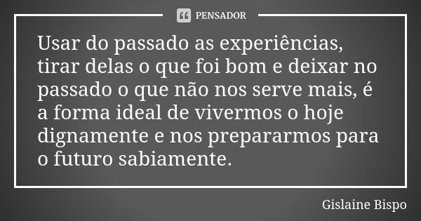 Usar do passado as experiências, tirar delas o que foi bom e deixar no passado o que não nos serve mais, é a forma ideal de vivermos o hoje dignamente e nos pre... Frase de Gislaine Bispo.