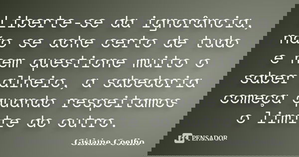 Liberte-se da ignorância, não se ache certo de tudo e nem questione muito o saber alheio, a sabedoria começa quando respeitamos o limite do outro.... Frase de Gislaine Coelho.