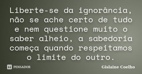 Liberte-se da ignorância, não se ache certo de tudo e nem questione muito o saber alheio, a sabedoria começa quando respeitamos o limite do outro.... Frase de Gislaine Coelho.